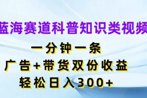 蓝海赛道科普知识类视频，一分钟一条，广告+带货双份收益，轻松日入300+【揭秘】