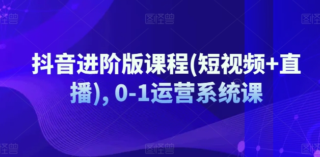 抖音进阶版课程(短视频+直播), 0-1运营系统课